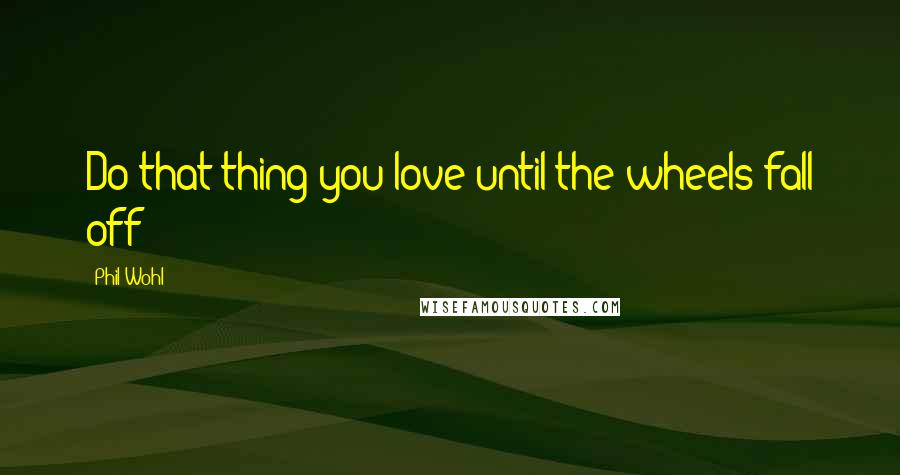 Phil Wohl Quotes: Do that thing you love until the wheels fall off!