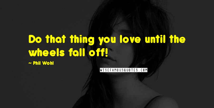 Phil Wohl Quotes: Do that thing you love until the wheels fall off!