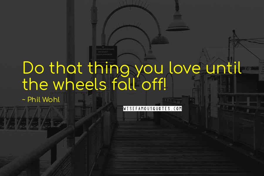 Phil Wohl Quotes: Do that thing you love until the wheels fall off!