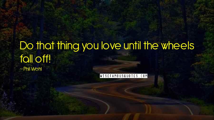 Phil Wohl Quotes: Do that thing you love until the wheels fall off!