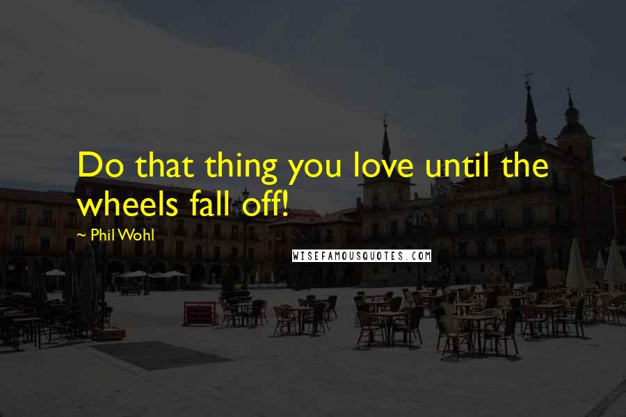 Phil Wohl Quotes: Do that thing you love until the wheels fall off!