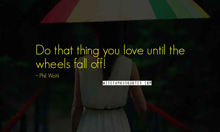 Phil Wohl Quotes: Do that thing you love until the wheels fall off!