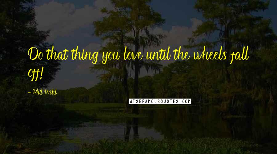 Phil Wohl Quotes: Do that thing you love until the wheels fall off!