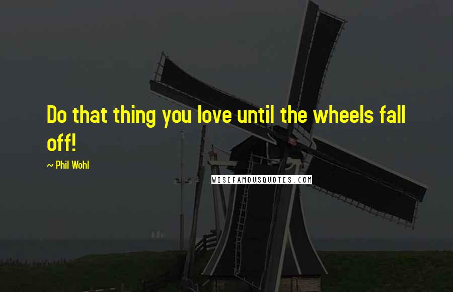 Phil Wohl Quotes: Do that thing you love until the wheels fall off!