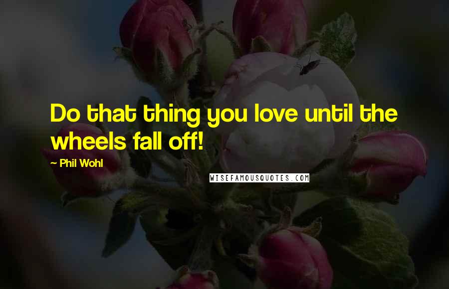 Phil Wohl Quotes: Do that thing you love until the wheels fall off!