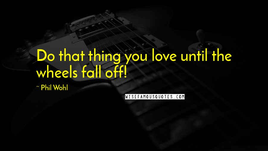 Phil Wohl Quotes: Do that thing you love until the wheels fall off!