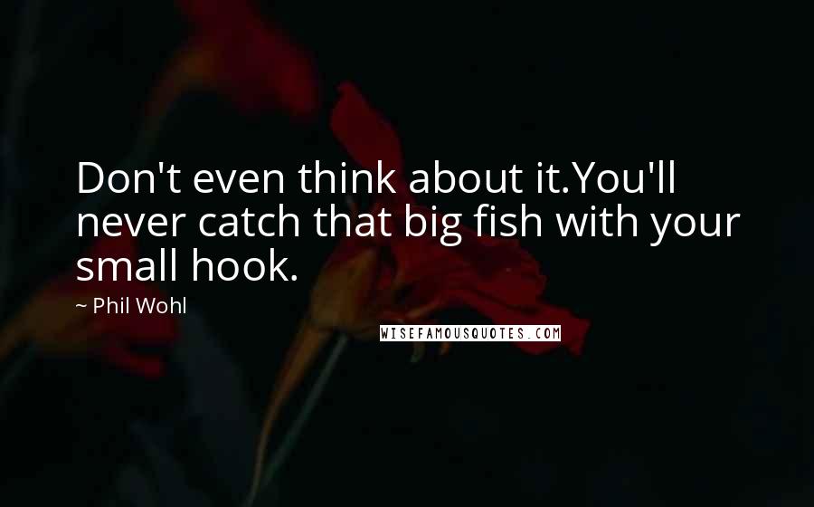 Phil Wohl Quotes: Don't even think about it.You'll never catch that big fish with your small hook.