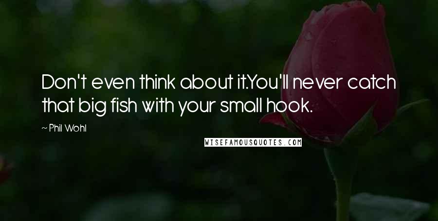 Phil Wohl Quotes: Don't even think about it.You'll never catch that big fish with your small hook.