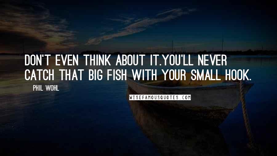 Phil Wohl Quotes: Don't even think about it.You'll never catch that big fish with your small hook.