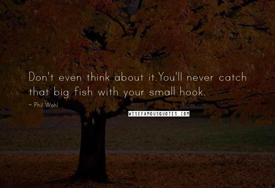 Phil Wohl Quotes: Don't even think about it.You'll never catch that big fish with your small hook.