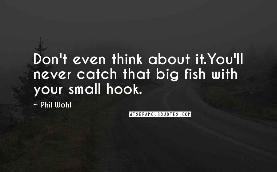 Phil Wohl Quotes: Don't even think about it.You'll never catch that big fish with your small hook.