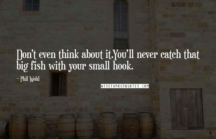 Phil Wohl Quotes: Don't even think about it.You'll never catch that big fish with your small hook.