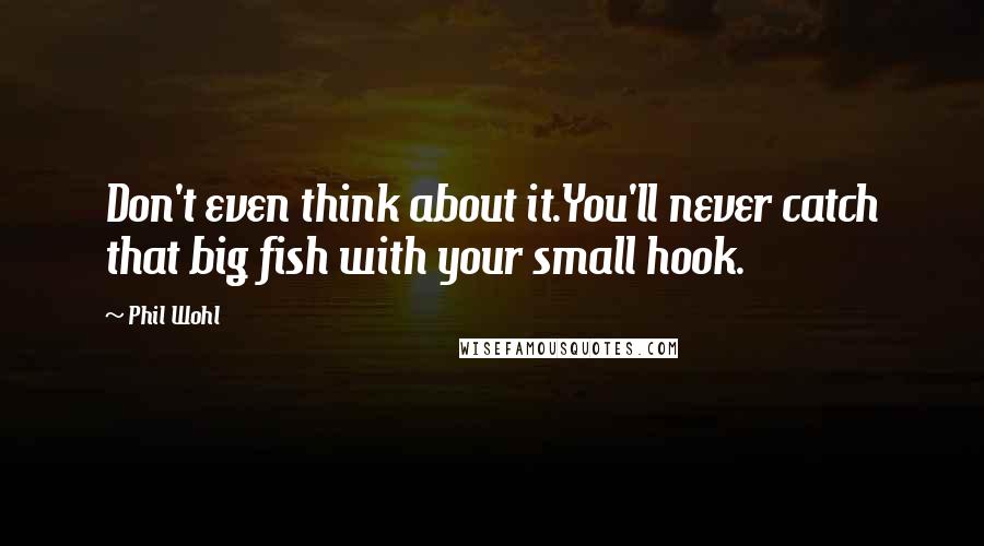 Phil Wohl Quotes: Don't even think about it.You'll never catch that big fish with your small hook.