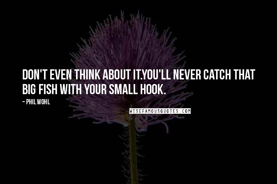 Phil Wohl Quotes: Don't even think about it.You'll never catch that big fish with your small hook.