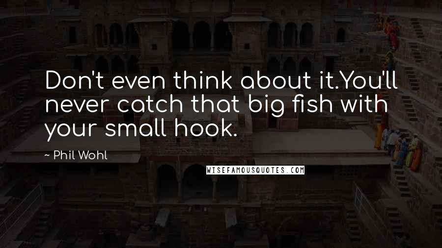 Phil Wohl Quotes: Don't even think about it.You'll never catch that big fish with your small hook.