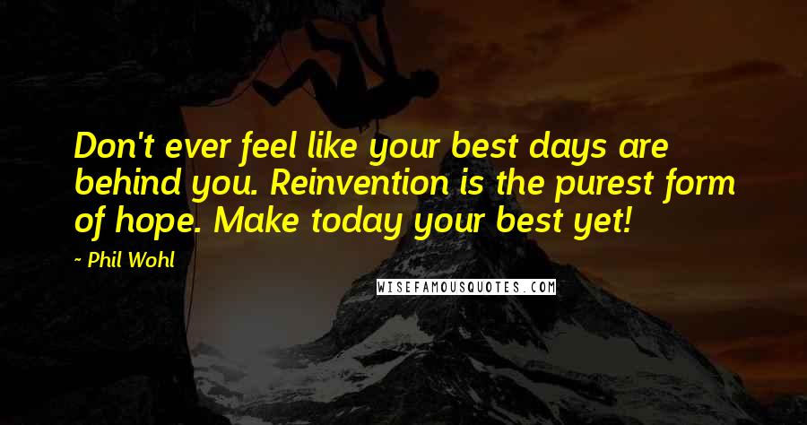 Phil Wohl Quotes: Don't ever feel like your best days are behind you. Reinvention is the purest form of hope. Make today your best yet!