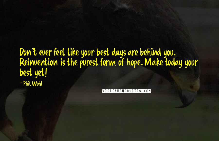 Phil Wohl Quotes: Don't ever feel like your best days are behind you. Reinvention is the purest form of hope. Make today your best yet!