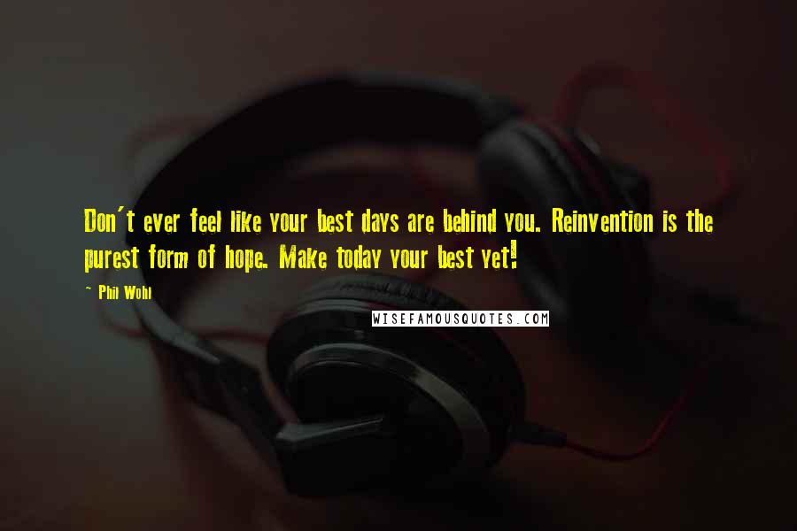 Phil Wohl Quotes: Don't ever feel like your best days are behind you. Reinvention is the purest form of hope. Make today your best yet!