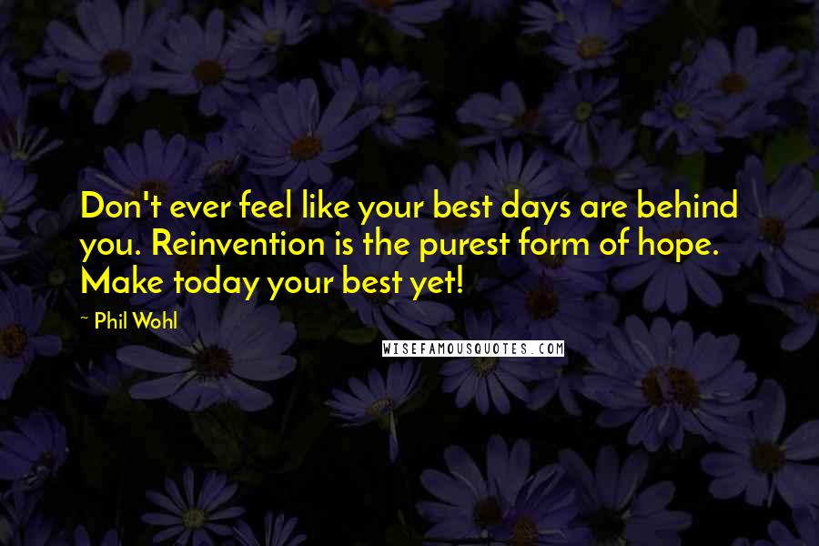 Phil Wohl Quotes: Don't ever feel like your best days are behind you. Reinvention is the purest form of hope. Make today your best yet!