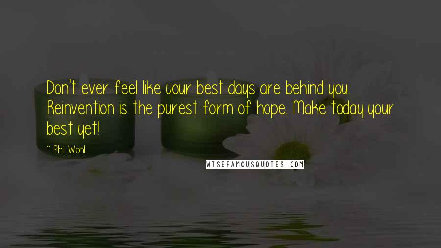 Phil Wohl Quotes: Don't ever feel like your best days are behind you. Reinvention is the purest form of hope. Make today your best yet!