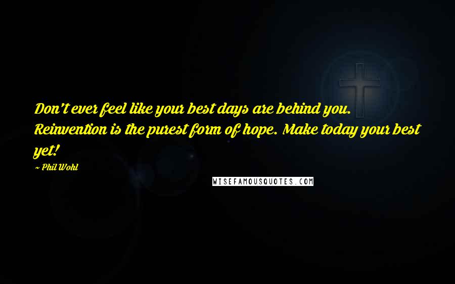 Phil Wohl Quotes: Don't ever feel like your best days are behind you. Reinvention is the purest form of hope. Make today your best yet!