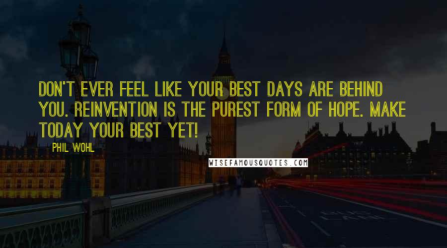 Phil Wohl Quotes: Don't ever feel like your best days are behind you. Reinvention is the purest form of hope. Make today your best yet!