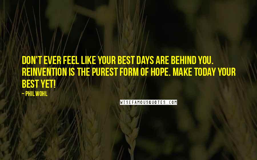 Phil Wohl Quotes: Don't ever feel like your best days are behind you. Reinvention is the purest form of hope. Make today your best yet!