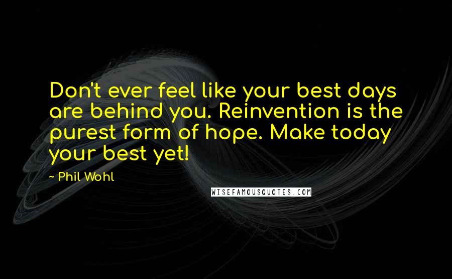 Phil Wohl Quotes: Don't ever feel like your best days are behind you. Reinvention is the purest form of hope. Make today your best yet!