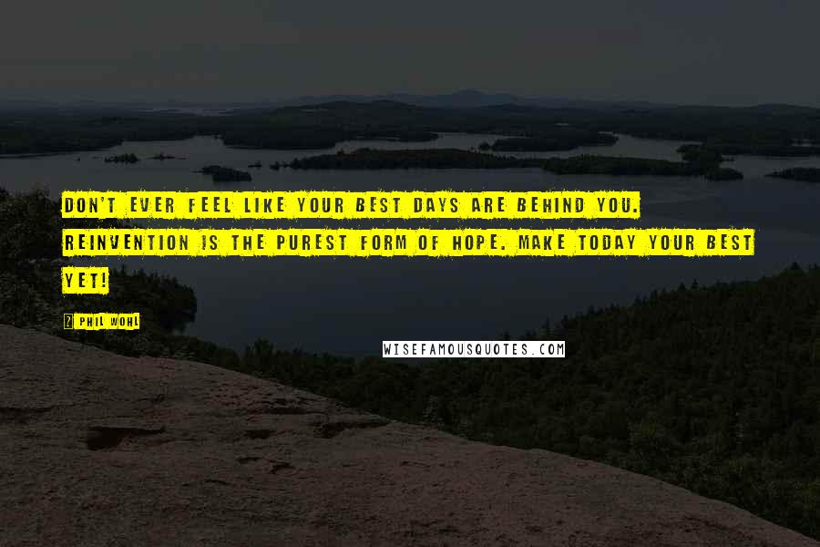 Phil Wohl Quotes: Don't ever feel like your best days are behind you. Reinvention is the purest form of hope. Make today your best yet!