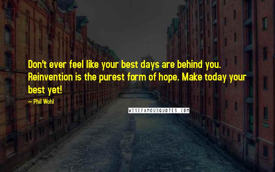 Phil Wohl Quotes: Don't ever feel like your best days are behind you. Reinvention is the purest form of hope. Make today your best yet!