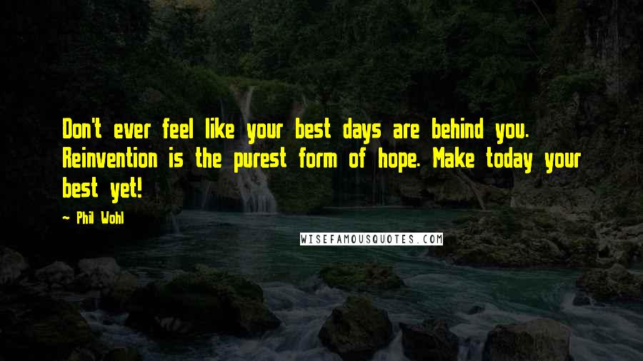 Phil Wohl Quotes: Don't ever feel like your best days are behind you. Reinvention is the purest form of hope. Make today your best yet!