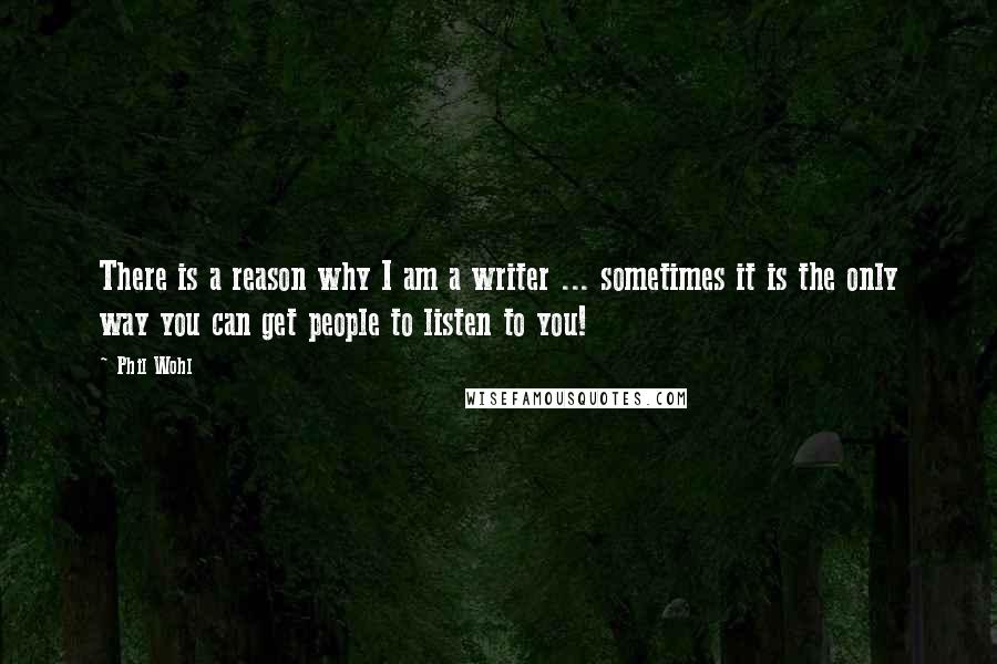 Phil Wohl Quotes: There is a reason why I am a writer ... sometimes it is the only way you can get people to listen to you!