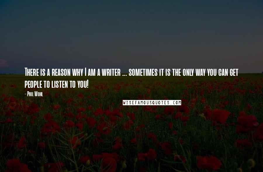 Phil Wohl Quotes: There is a reason why I am a writer ... sometimes it is the only way you can get people to listen to you!