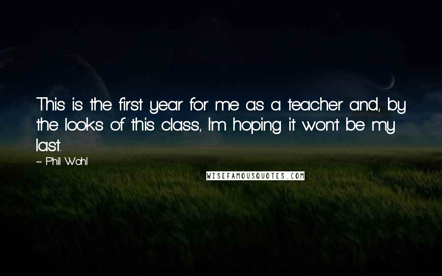 Phil Wohl Quotes: This is the first year for me as a teacher and, by the looks of this class, I'm hoping it won't be my last.