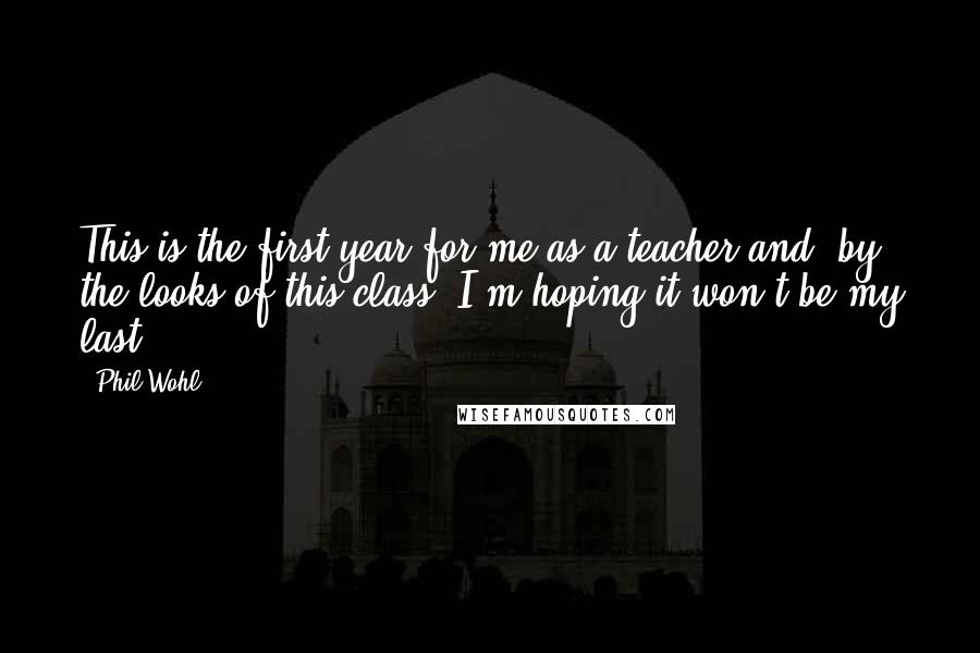 Phil Wohl Quotes: This is the first year for me as a teacher and, by the looks of this class, I'm hoping it won't be my last.