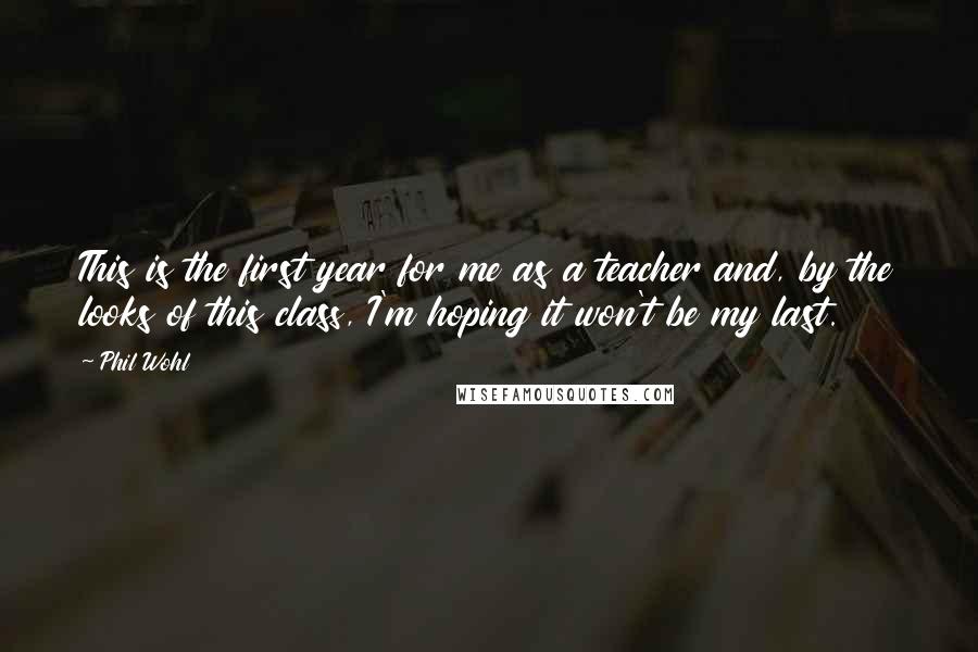 Phil Wohl Quotes: This is the first year for me as a teacher and, by the looks of this class, I'm hoping it won't be my last.