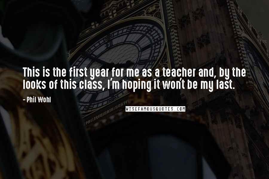 Phil Wohl Quotes: This is the first year for me as a teacher and, by the looks of this class, I'm hoping it won't be my last.