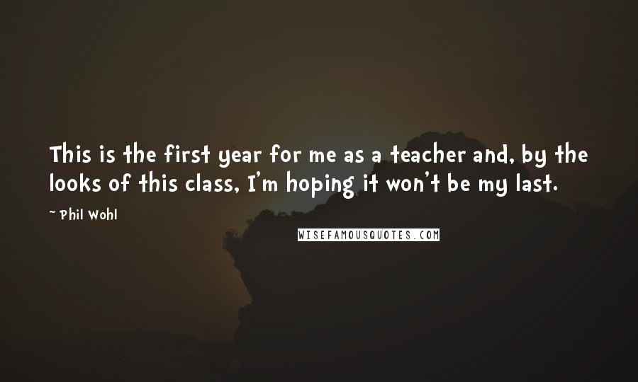 Phil Wohl Quotes: This is the first year for me as a teacher and, by the looks of this class, I'm hoping it won't be my last.