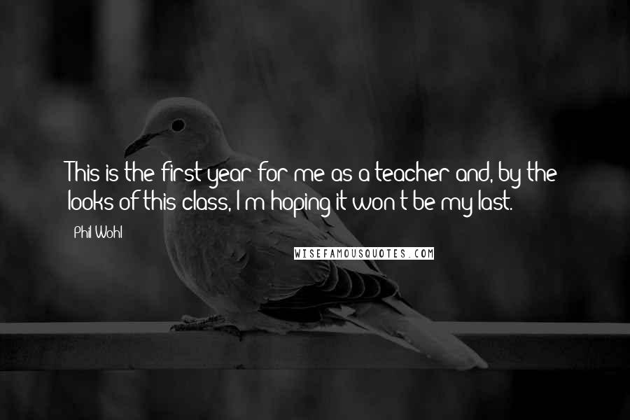 Phil Wohl Quotes: This is the first year for me as a teacher and, by the looks of this class, I'm hoping it won't be my last.