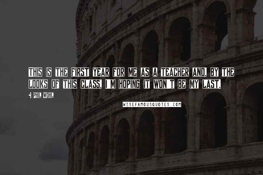 Phil Wohl Quotes: This is the first year for me as a teacher and, by the looks of this class, I'm hoping it won't be my last.
