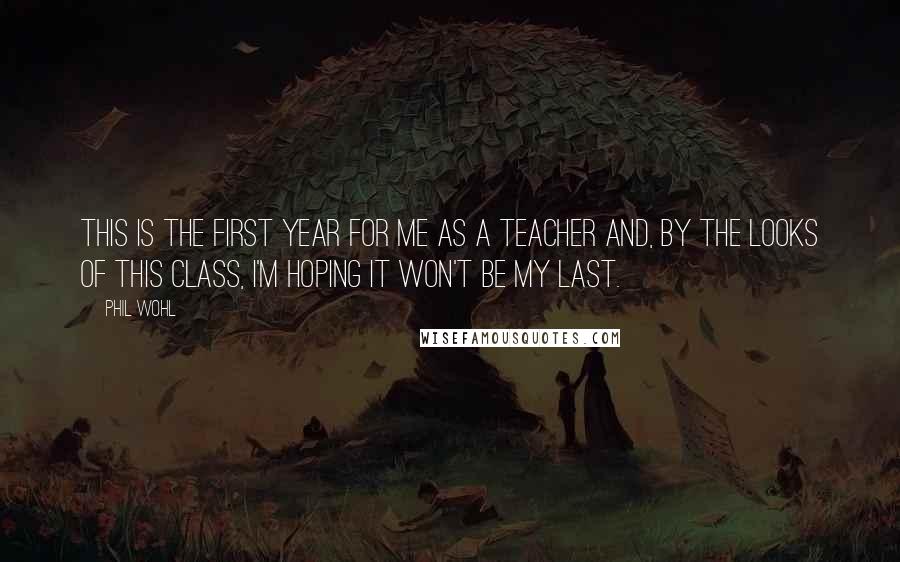 Phil Wohl Quotes: This is the first year for me as a teacher and, by the looks of this class, I'm hoping it won't be my last.