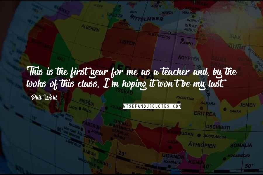 Phil Wohl Quotes: This is the first year for me as a teacher and, by the looks of this class, I'm hoping it won't be my last.