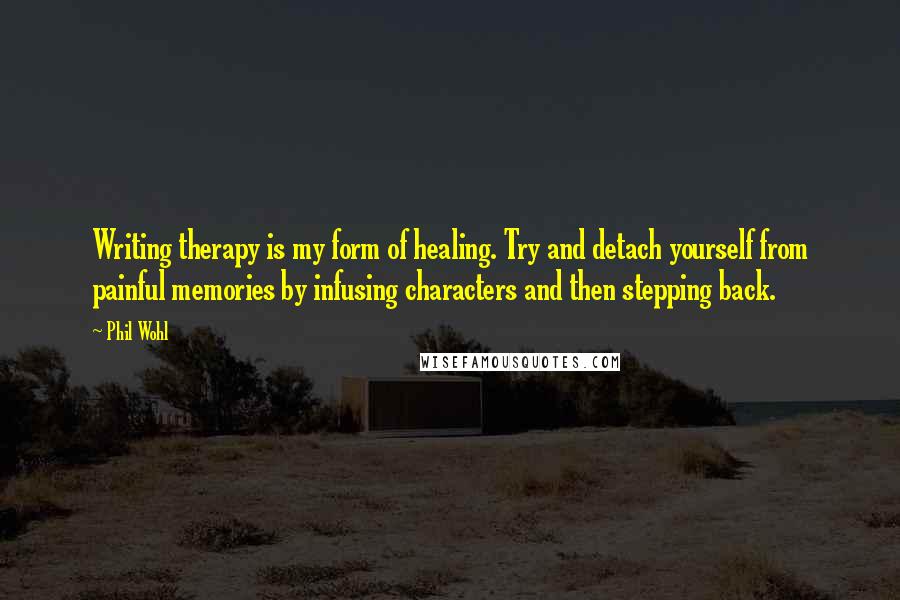 Phil Wohl Quotes: Writing therapy is my form of healing. Try and detach yourself from painful memories by infusing characters and then stepping back.