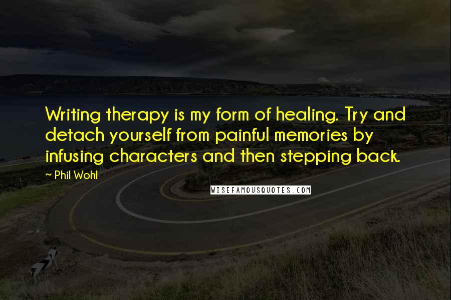 Phil Wohl Quotes: Writing therapy is my form of healing. Try and detach yourself from painful memories by infusing characters and then stepping back.