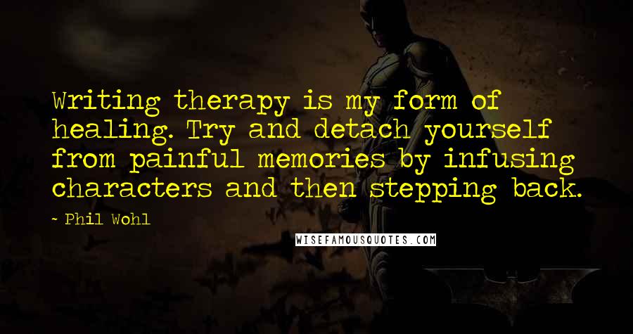 Phil Wohl Quotes: Writing therapy is my form of healing. Try and detach yourself from painful memories by infusing characters and then stepping back.