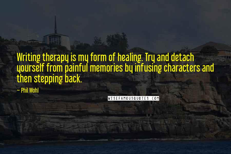 Phil Wohl Quotes: Writing therapy is my form of healing. Try and detach yourself from painful memories by infusing characters and then stepping back.