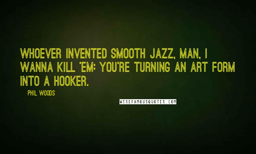 Phil Woods Quotes: Whoever invented smooth jazz, man, I wanna kill 'em: You're turning an art form into a hooker.