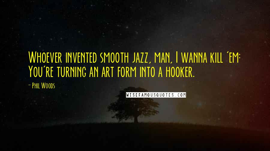 Phil Woods Quotes: Whoever invented smooth jazz, man, I wanna kill 'em: You're turning an art form into a hooker.
