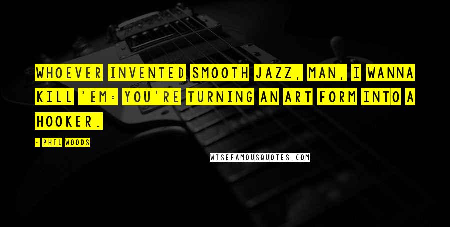 Phil Woods Quotes: Whoever invented smooth jazz, man, I wanna kill 'em: You're turning an art form into a hooker.