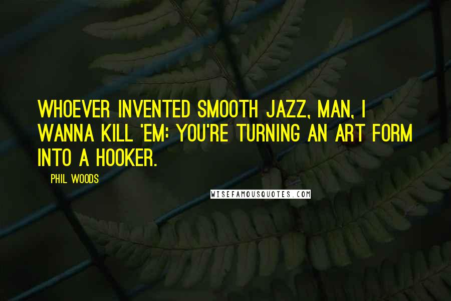 Phil Woods Quotes: Whoever invented smooth jazz, man, I wanna kill 'em: You're turning an art form into a hooker.